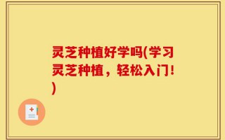 灵芝种植好学吗(学习灵芝种植，轻松入门！)