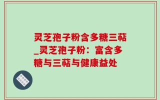 灵芝孢子粉含多糖三萜_灵芝孢子粉：富含多糖与三萜与健康益处