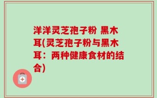 洋洋灵芝孢子粉 黑木耳(灵芝孢子粉与黑木耳：两种健康食材的结合)