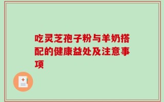 吃灵芝孢子粉与羊奶搭配的健康益处及注意事项