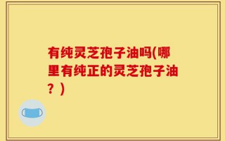 有纯灵芝孢子油吗(哪里有纯正的灵芝孢子油？)