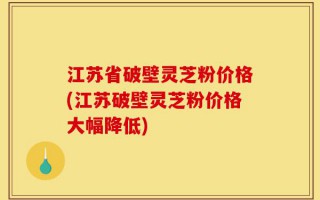 江苏省破壁灵芝粉价格(江苏破壁灵芝粉价格大幅降低)