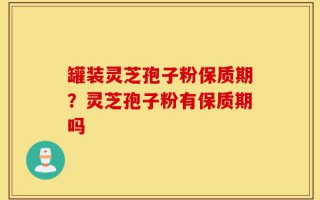 罐装灵芝孢子粉保质期？灵芝孢子粉有保质期吗
