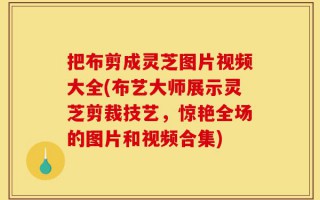 把布剪成灵芝图片视频大全(布艺大师展示灵芝剪裁技艺，惊艳全场的图片和视频合集)