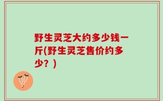 野生灵芝大约多少钱一斤(野生灵芝售价约多少？)