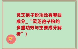 灵芝孢子粉功效有哪些成分_“灵芝孢子粉的多重功效与主要成分解析”)