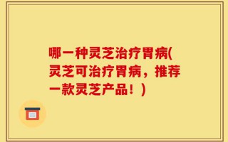 哪一种灵芝治疗胃病(灵芝可治疗胃病，推荐一款灵芝产品！)