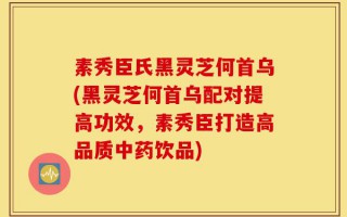 素秀臣氏黑灵芝何首乌(黑灵芝何首乌配对提高功效，素秀臣打造高品质中药饮品)