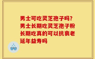 男士可吃灵芝孢子吗？男士长期吃灵芝孢子粉长期吃真的可以抗衰老延年益寿吗