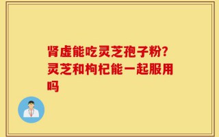 肾虚能吃灵芝孢子粉？灵芝和枸杞能一起服用吗