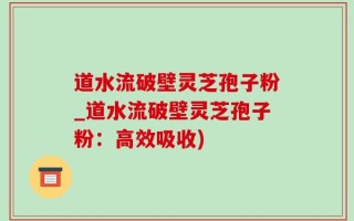 道水流破壁灵芝孢子粉_道水流破壁灵芝孢子粉：高效吸收)