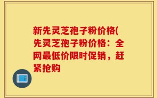 新先灵芝孢子粉价格(先灵芝孢子粉价格：全网最低价限时促销，赶紧抢购