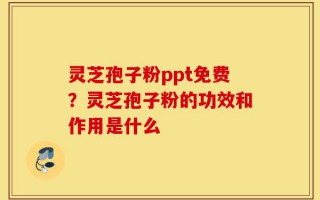灵芝孢子粉ppt免费？灵芝孢子粉的功效和作用是什么
