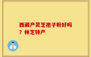西藏产灵芝孢子粉好吗？林芝特产