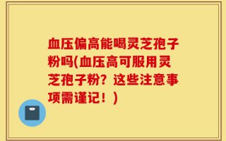 血压偏高能喝灵芝孢子粉吗(血压高可服用灵芝孢子粉？这些注意事项需谨记！)