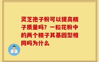 灵芝孢子粉可以提高精子质量吗？一粒花粉中的两个精子其基因型相同吗为什么