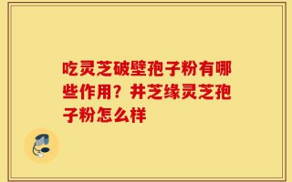 吃灵芝破壁孢子粉有哪些作用？井芝缘灵芝孢子粉怎么样