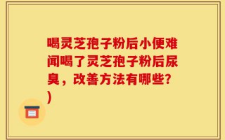 喝灵芝孢子粉后小便难闻喝了灵芝孢子粉后尿臭，改善方法有哪些？)