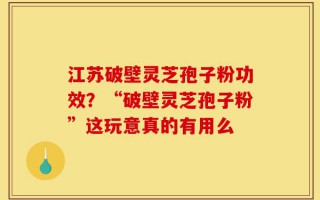 江苏破壁灵芝孢子粉功效？“破壁灵芝孢子粉”这玩意真的有用么