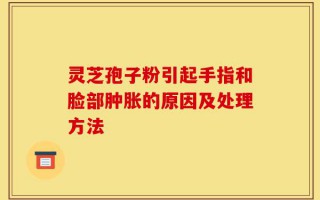 灵芝孢子粉引起手指和脸部肿胀的原因及处理方法