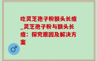 吃灵芝孢子粉额头长痘_灵芝孢子粉与额头长痘：探究原因及解决方案