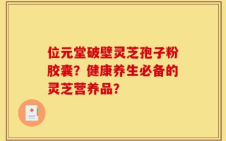 位元堂破壁灵芝孢子粉胶囊？健康养生必备的灵芝营养品？