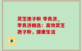 灵芝孢子粉 李良济_李良济精选：高效灵芝孢子粉，健康生活