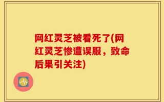 网红灵芝被看死了(网红灵芝惨遭误服，致命后果引关注)