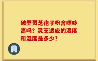 破壁灵芝孢子粉含嘌呤高吗？灵芝适应的湿度和湿度是多少？
