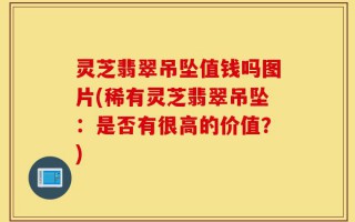 灵芝翡翠吊坠值钱吗图片(稀有灵芝翡翠吊坠：是否有很高的价值？)