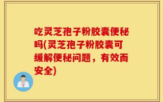 吃灵芝孢子粉胶囊便秘吗(灵芝孢子粉胶囊可缓解便秘问题，有效而安全)