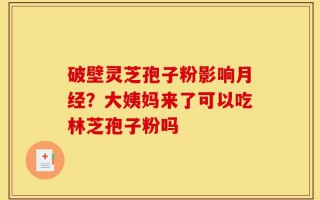 破壁灵芝孢子粉影响月经？大姨妈来了可以吃林芝孢子粉吗