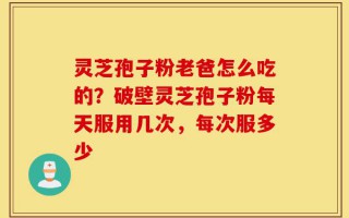 灵芝孢子粉老爸怎么吃的？破壁灵芝孢子粉每天服用几次，每次服多少