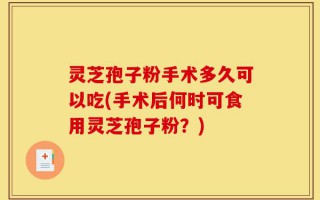 灵芝孢子粉手术多久可以吃(手术后何时可食用灵芝孢子粉？)