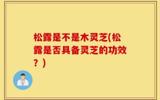 松露是不是木灵芝(松露是否具备灵芝的功效？)