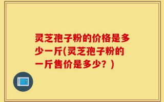 灵芝孢子粉的价格是多少一斤(灵芝孢子粉的一斤售价是多少？)