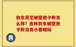 敖东灵芝破壁孢子粉怎么样？吉林敖东破壁孢子粉没有小看帽标