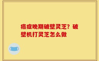 癌症晚期破壁灵芝？破壁机打灵芝怎么做