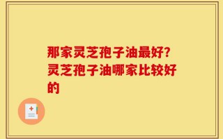 那家灵芝孢子油最好？灵芝孢子油哪家比较好的