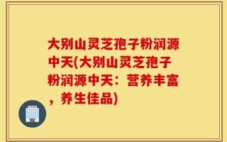 大别山灵芝孢子粉润源中天(大别山灵芝孢子粉润源中天：营养丰富，养生佳品)