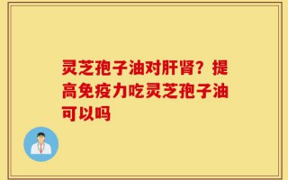 灵芝孢子油对肝肾？提高免疫力吃灵芝孢子油可以吗