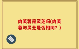 肉芙蓉是灵芝吗(肉芙蓉与灵芝是否相同？)