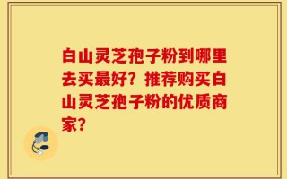 白山灵芝孢子粉到哪里去买最好？推荐购买白山灵芝孢子粉的优质商家？