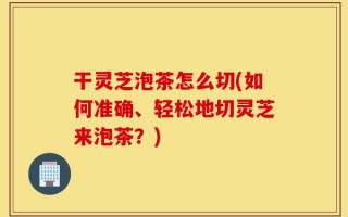 干灵芝泡茶怎么切(如何准确、轻松地切灵芝来泡茶？)