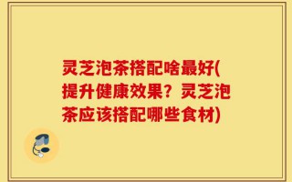 灵芝泡茶搭配啥最好(提升健康效果？灵芝泡茶应该搭配哪些食材)