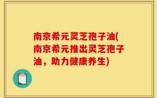 南京希元灵芝孢子油(南京希元推出灵芝孢子油，助力健康养生)