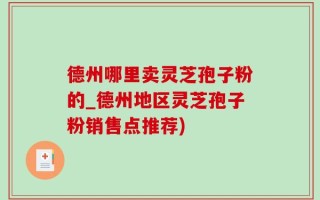 德州哪里卖灵芝孢子粉的_德州地区灵芝孢子粉销售点推荐)