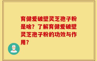 育健爱破壁灵芝孢子粉是啥？了解育健爱破壁灵芝孢子粉的功效与作用？