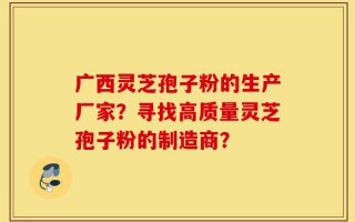广西灵芝孢子粉的生产厂家？寻找高质量灵芝孢子粉的制造商？