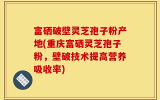 富硒破壁灵芝孢子粉产地(重庆富硒灵芝孢子粉，壁破技术提高营养吸收率)